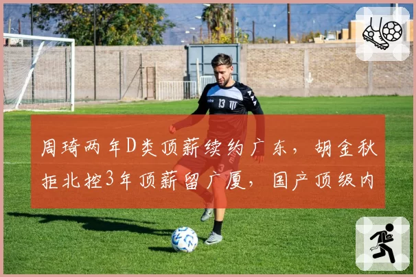 周琦两年D类顶薪续约广东,胡金秋拒北控3年顶薪留广厦,国产顶级内线去向分道扬镳