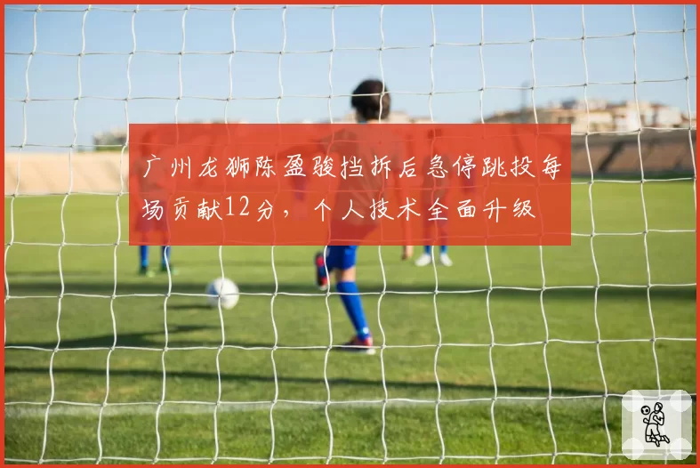 广州龙狮陈盈骏挡拆后急停跳投每场贡献12分，个人技术全面升级