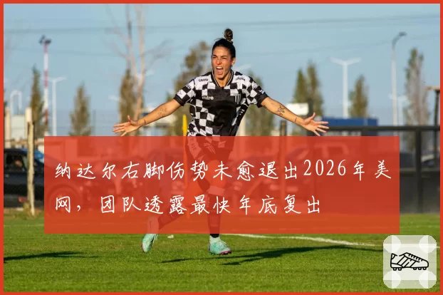 纳达尔右脚伤势未愈退出2026年美网,团队透露最快年底复出
