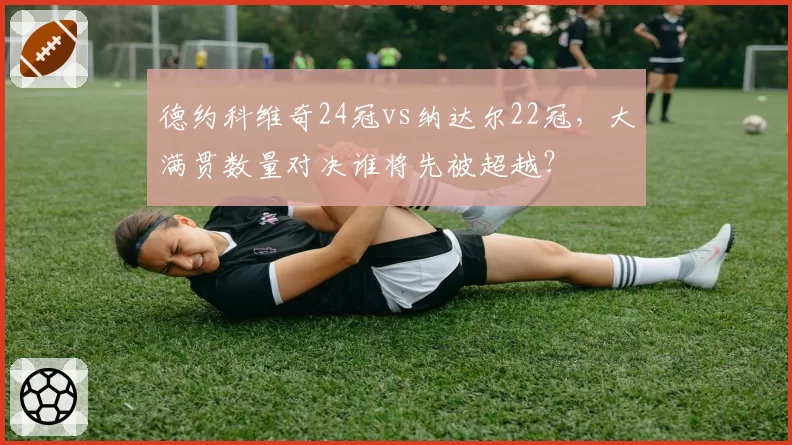 德约科维奇24冠vs纳达尔22冠,大满贯数量对决谁将先被超越?