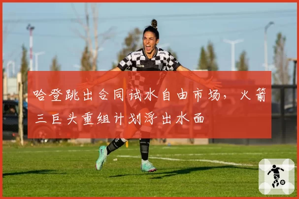 哈登跳出合同试水自由市场,火箭三巨头重组计划浮出水面