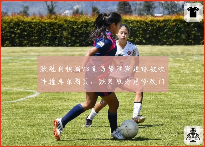 欧冠利物浦vs皇马努涅斯进球被吹冲撞库尔图瓦,欧足联考虑修改门将保护规则