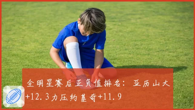 全明星赛后正负值排名:亚历山大+12.3力压约基奇+11.9