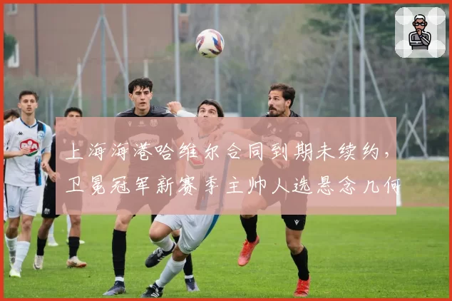 上海海港哈维尔合同到期未续约,卫冕冠军新赛季主帅人选悬念几何?