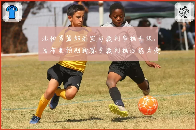 北控男篮邹雨宸与裁判争执升级,马布里预测新赛季裁判执法能力受考验