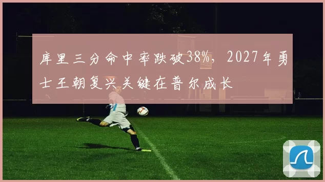 库里三分命中率跌破38%，2027年勇士王朝复兴关键在普尔成长