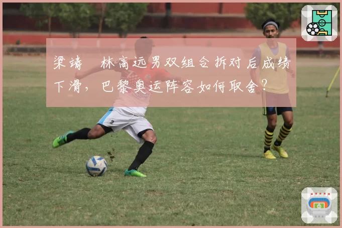 梁靖崑林高远男双组合拆对后成绩下滑,巴黎奥运阵容如何取舍?