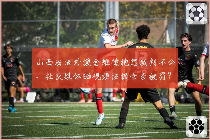 山西汾酒外援舍维德抱怨裁判不公,社交媒体晒视频证据会否被罚?