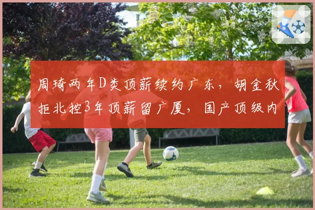 周琦两年D类顶薪续约广东,胡金秋拒北控3年顶薪留广厦,国产顶级内线去向分道扬镳
