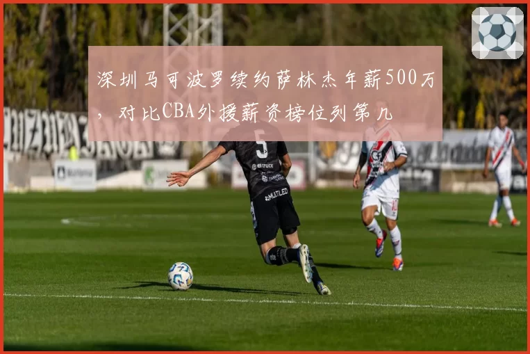 深圳马可波罗续约萨林杰年薪500万,对比CBA外援薪资榜位列第几
