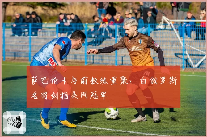 萨巴伦卡与前教练重聚,白俄罗斯名将剑指美网冠军