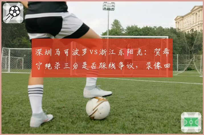 深圳马可波罗vs浙江东阳光:贺希宁绝杀三分是否踩线争议,录像回放角度缺失引发双方互怼