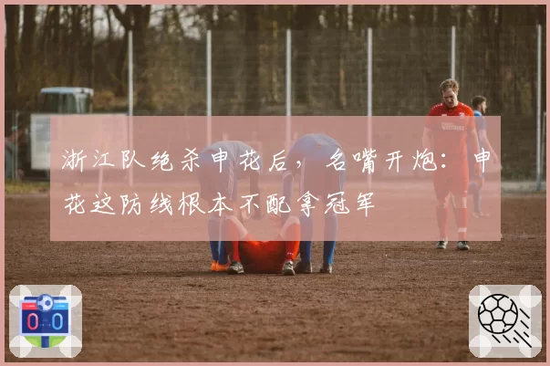浙江队绝杀申花后，名嘴开炮：申花这防线根本不配拿冠军