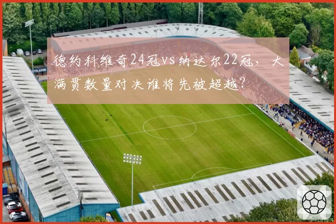 德约科维奇24冠vs纳达尔22冠,大满贯数量对决谁将先被超越?