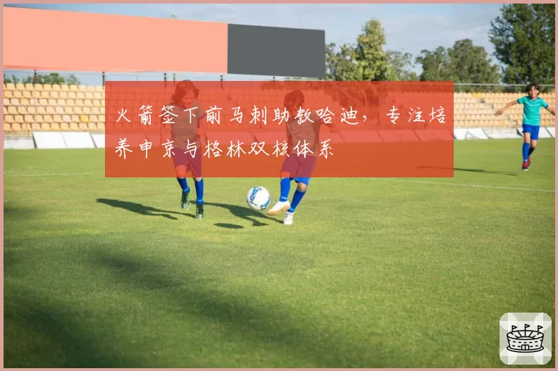 火箭签下前马刺助教哈迪，专注培养申京与格林双核体系