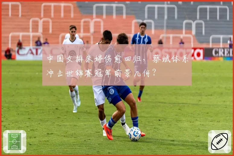 中国女排朱婷伤愈回归,蔡斌体系冲击世锦赛冠军前景几何?