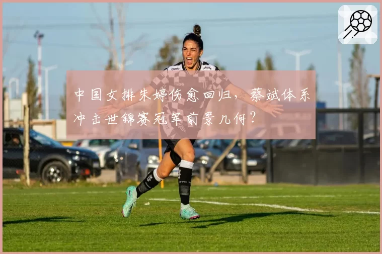 中国女排朱婷伤愈回归,蔡斌体系冲击世锦赛冠军前景几何?