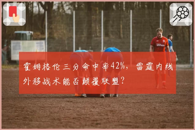 霍姆格伦三分命中率42%,雷霆内线外移战术能否颠覆联盟?