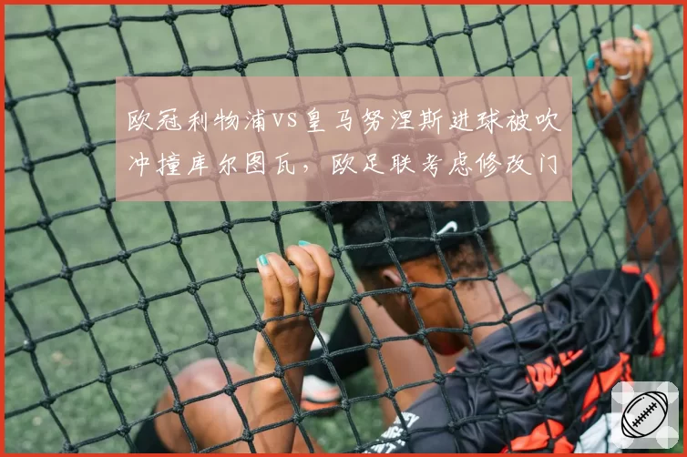 欧冠利物浦vs皇马努涅斯进球被吹冲撞库尔图瓦，欧足联考虑修改门将保护规则