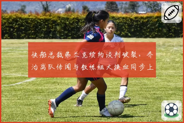快船总裁弗兰克续约谈判破裂，乔治离队传闻与教练组大换血同步上演