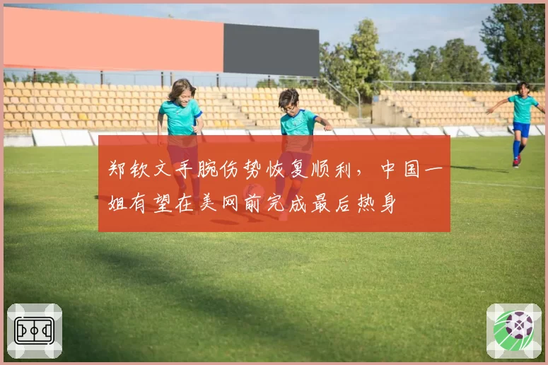 郑钦文手腕伤势恢复顺利,中国一姐有望在美网前完成最后热身