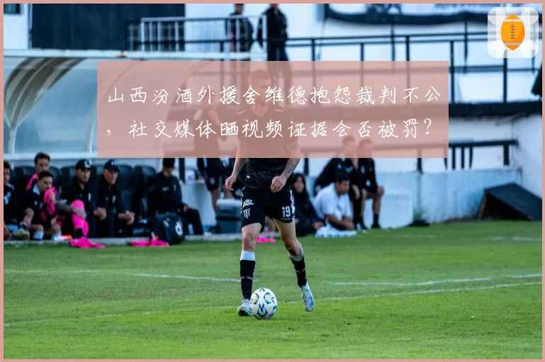 山西汾酒外援舍维德抱怨裁判不公,社交媒体晒视频证据会否被罚?