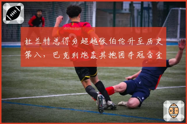 杜兰特总得分超越张伯伦升至历史第八,巴克利炮轰其抱团夺冠含金量低