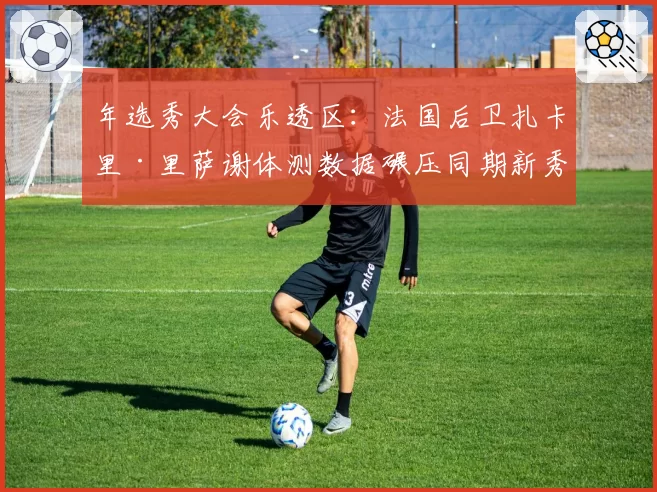 年选秀大会乐透区:法国后卫扎卡里·里萨谢体测数据碾压同期新秀