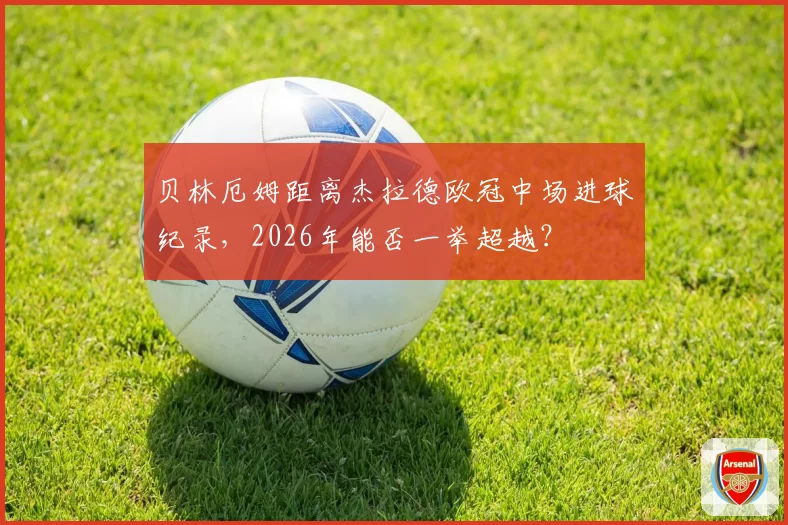 贝林厄姆距离杰拉德欧冠中场进球纪录，2026年能否一举超越？