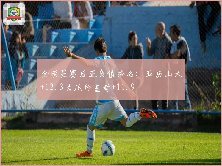 全明星赛后正负值排名:亚历山大+12.3力压约基奇+11.9