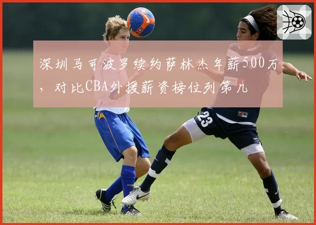 深圳马可波罗续约萨林杰年薪500万,对比CBA外援薪资榜位列第几