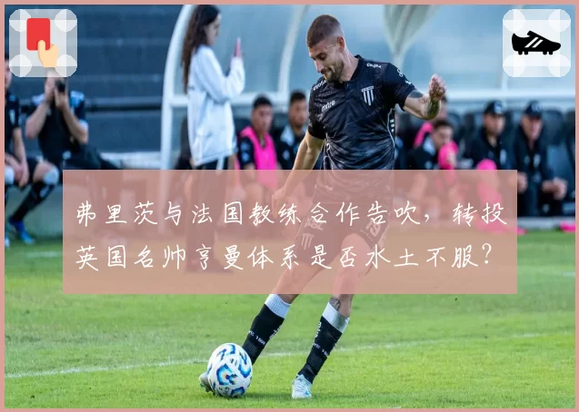 弗里茨与法国教练合作告吹，转投英国名帅亨曼体系是否水土不服？