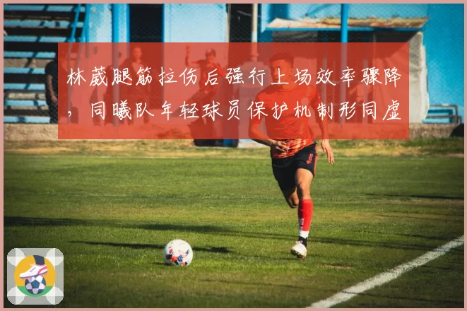 林葳腿筋拉伤后强行上场效率骤降,同曦队年轻球员保护机制形同虚设