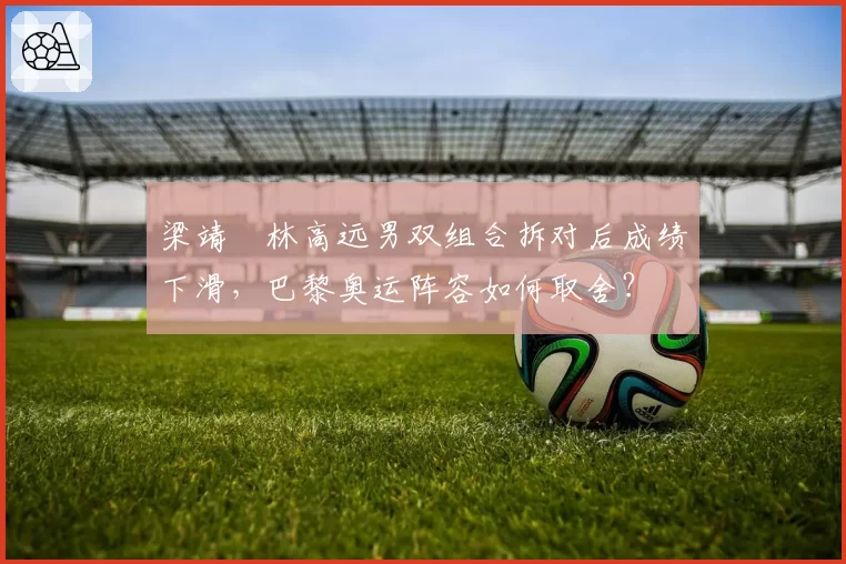 梁靖崑林高远男双组合拆对后成绩下滑,巴黎奥运阵容如何取舍?