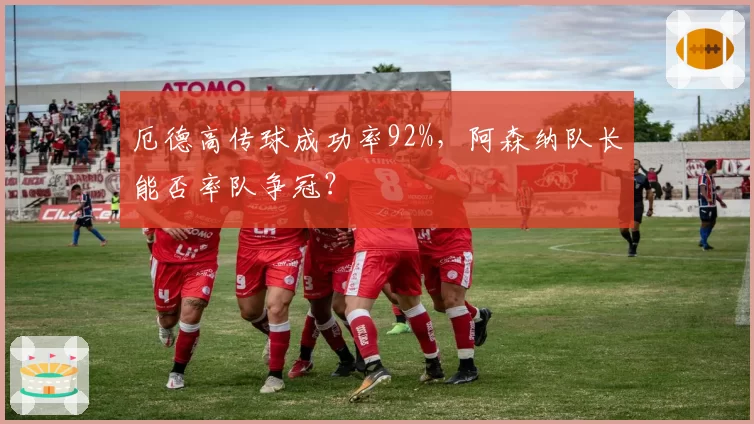 厄德高传球成功率92%,阿森纳队长能否率队争冠?