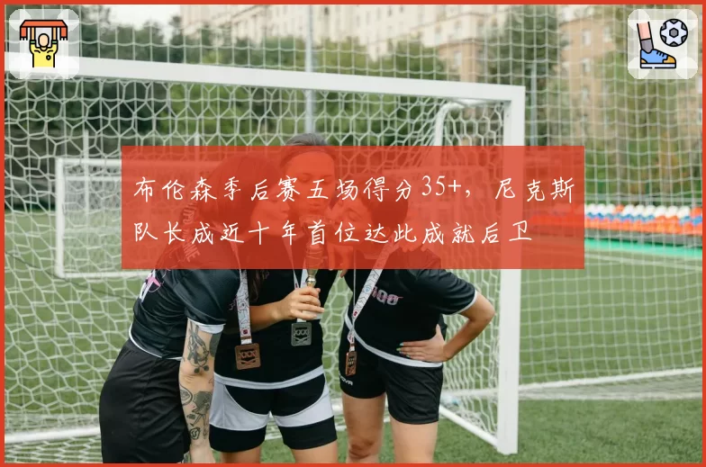 布伦森季后赛五场得分35+,尼克斯队长成近十年首位达此成就后卫