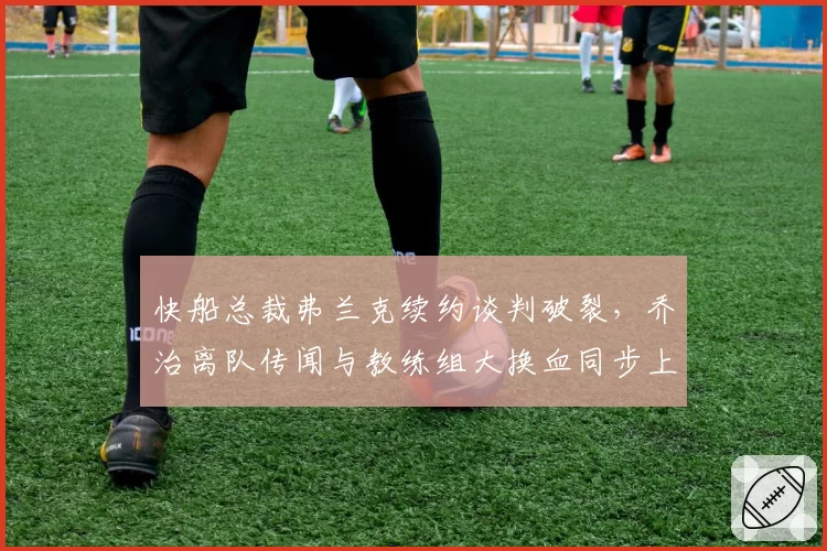 快船总裁弗兰克续约谈判破裂,乔治离队传闻与教练组大换血同步上演