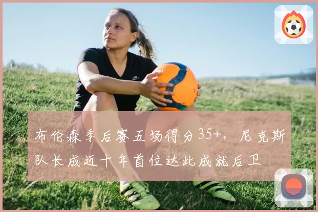 布伦森季后赛五场得分35+，尼克斯队长成近十年首位达此成就后卫
