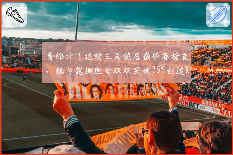 青雉亓飞连续三周稳居巅峰赛榜首,镜与露娜胜率双双突破75%创造KPL历史