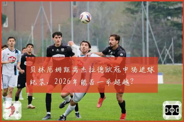 贝林厄姆距离杰拉德欧冠中场进球纪录，2026年能否一举超越？