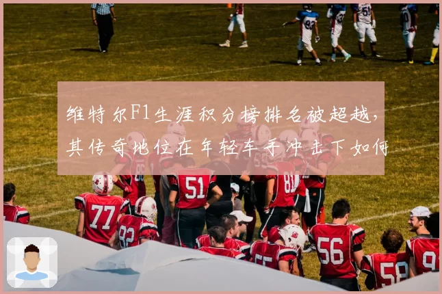 维特尔F1生涯积分榜排名被超越,其传奇地位在年轻车手冲击下如何评价?