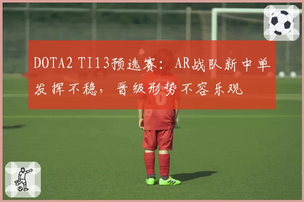 DOTA2 TI13预选赛:AR战队新中单发挥不稳,晋级形势不容乐观