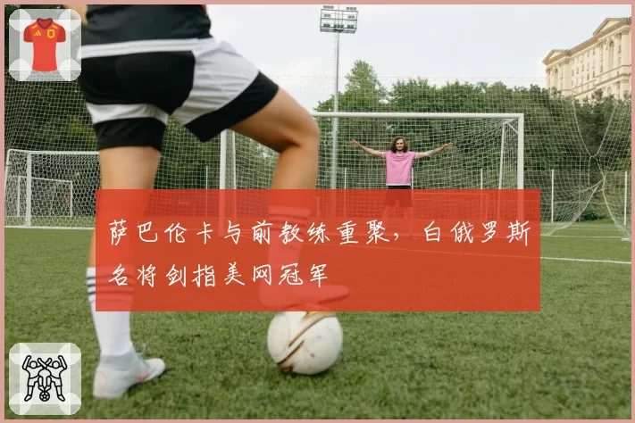 萨巴伦卡与前教练重聚，白俄罗斯名将剑指美网冠军