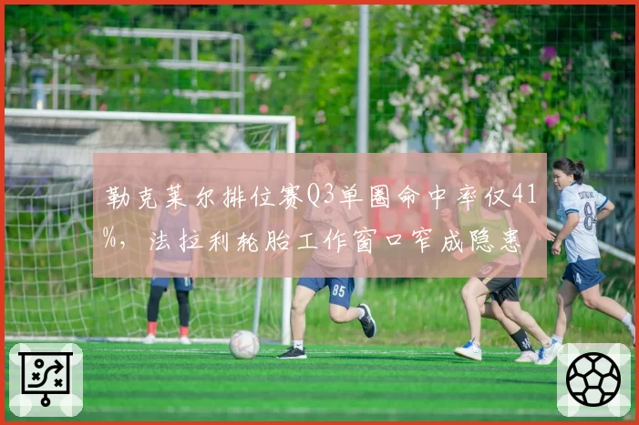 勒克莱尔排位赛Q3单圈命中率仅41%,法拉利轮胎工作窗口窄成隐患