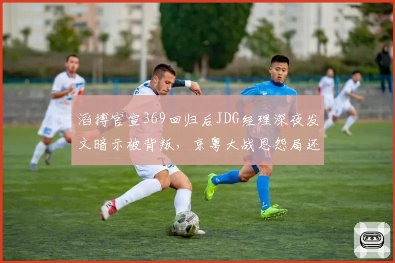 滔搏官宣369回归后JDG经理深夜发文暗示被背叛,京粤大战恩怨局还没开打戏先足