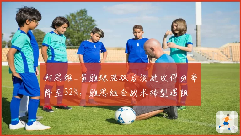 郑思维_黄雅琼混双后场进攻得分率降至32%，雅思组合战术转型遇阻
