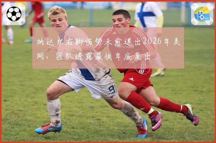纳达尔右脚伤势未愈退出2026年美网,团队透露最快年底复出