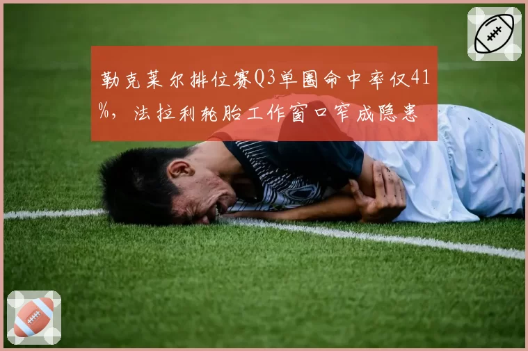 勒克莱尔排位赛Q3单圈命中率仅41%,法拉利轮胎工作窗口窄成隐患