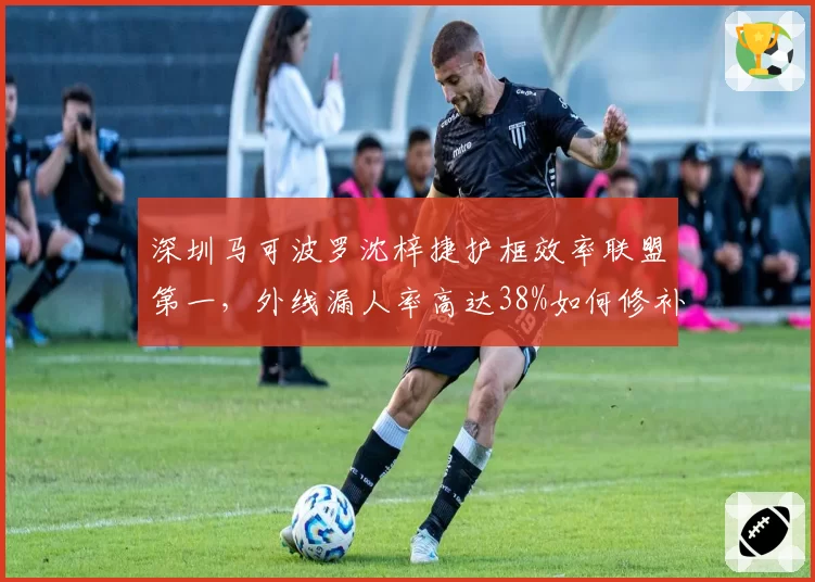 深圳马可波罗沈梓捷护框效率联盟第一，外线漏人率高达38%如何修补？