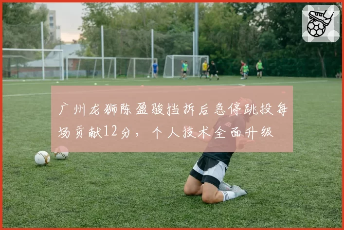 广州龙狮陈盈骏挡拆后急停跳投每场贡献12分，个人技术全面升级